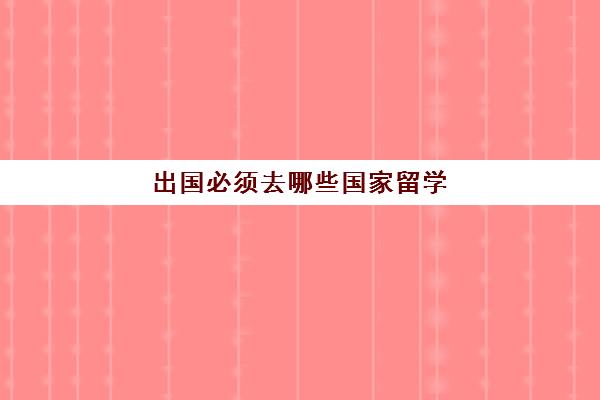 出国必须去哪些国家留学(出国留学哪个国家最好)