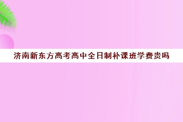 济南新东方高考高中全日制补课班学费贵吗(新东方封闭班全日制)