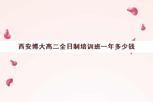 西安博大高二全日制培训班一年多少钱(西安博爱高中学费多少)