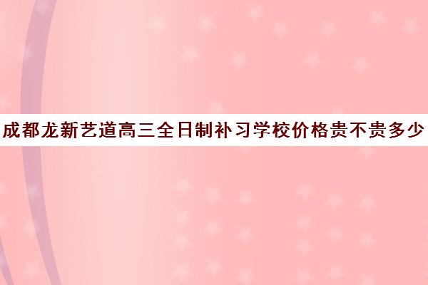 成都龙新艺道高三全日制补习学校价格贵不贵多少钱一年