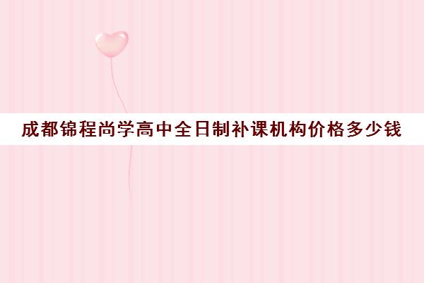 成都锦程尚学高中全日制补课机构价格多少钱(成都补课机构收费标准)