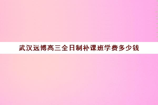 武汉远博高三全日制补课班学费多少钱(武汉睿升复读学校收费)