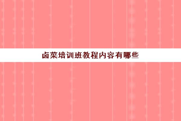 卤菜培训班教程内容有哪些(卤菜培训哪里有名气)