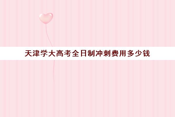 天津学大高考全日制冲刺费用多少钱(天津考生考清华北大需要考多少分)