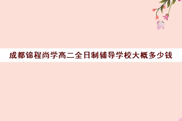 成都锦程尚学高二全日制辅导学校大概多少钱(成都全日制补课机构收费)