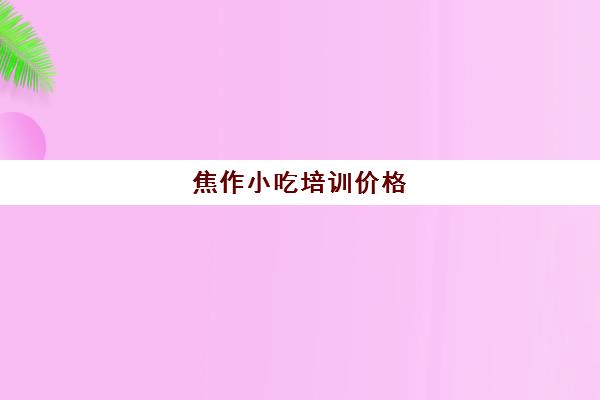 焦作小吃培训价格(河南正规小吃培训排行榜)