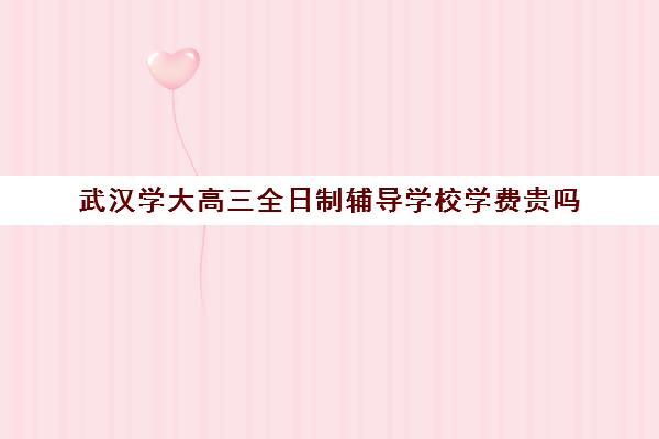 武汉学大高三全日制辅导学校学费贵吗(武汉高三培训机构排名前十)