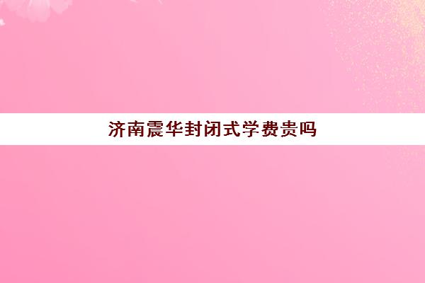 济南震华封闭式学费贵吗(济南震华复读学校怎么样)