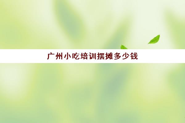 广州小吃培训摆摊多少钱(路边摊小吃培训学费)