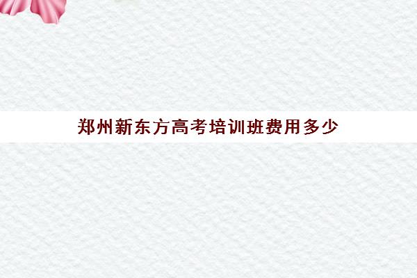 郑州新东方高考培训班费用多少(杭州新东方培训机构)