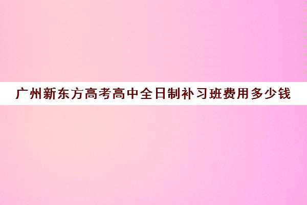 广州新东方高考高中全日制补习班费用多少钱