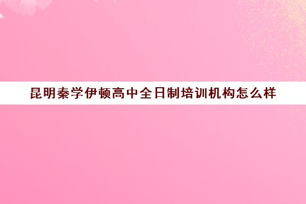 昆明秦学伊顿高中全日制培训机构怎么样(昆明高考补课机构排名)