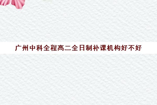 广州中科全程高二全日制补课机构好不好(广州高中补课机构排名)