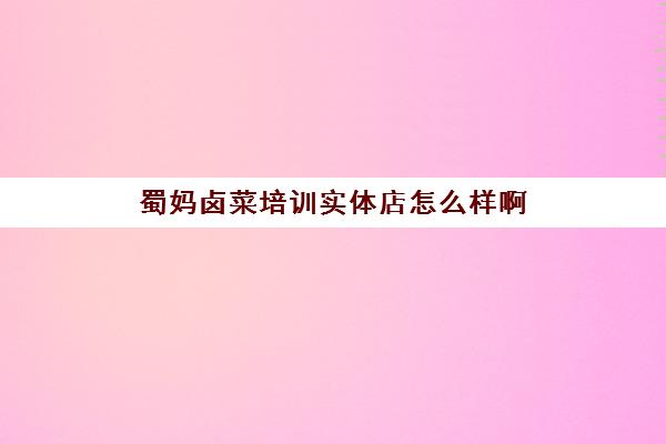 蜀妈卤菜培训实体店怎么样啊(学卤菜是实体店好还是培训班好)