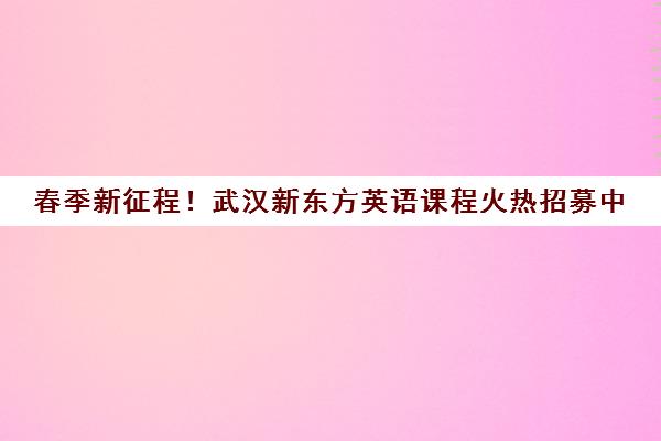 春季新征程！武汉新东方英语课程火热招募中