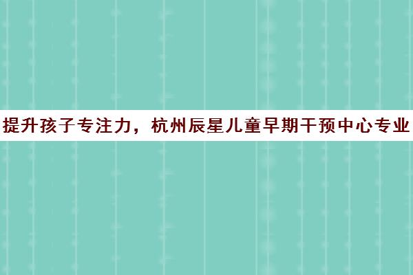 提升孩子专注力，杭州辰星儿童早期干预中心专业助力