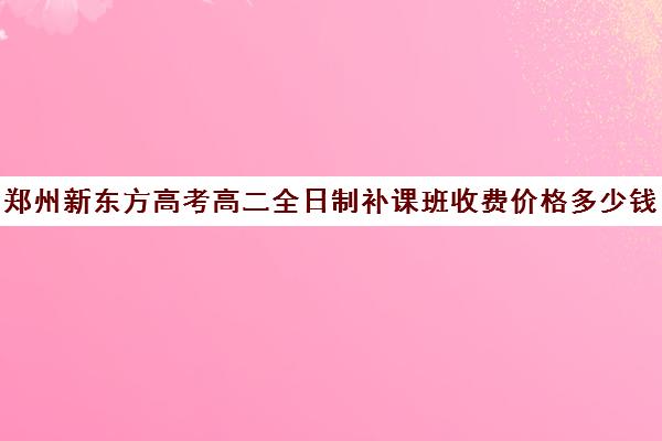 郑州新东方高考高二全日制补课班收费价格多少钱(新东方高三全日制价格)