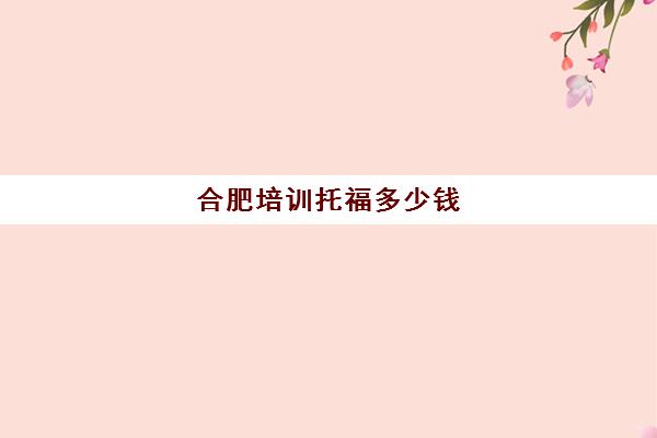 合肥培训托福多少钱(托福培训班一般的价位)