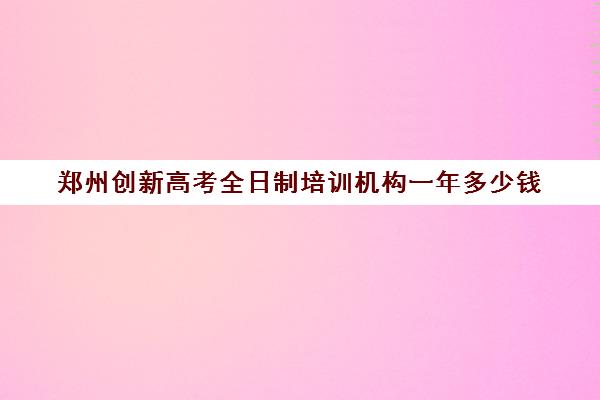 郑州创新高考全日制培训机构一年多少钱(十大专升本教育机构)