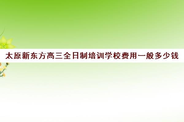 太原新东方高三全日制培训学校费用一般多少钱(太原市高三培训机构排名榜)