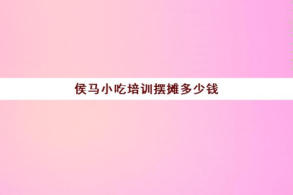 侯马小吃培训摆摊多少钱(学摆摊小吃技术要多少学费)