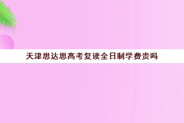 天津思达思高考复读全日制学费贵吗(正规的高考复读学校)