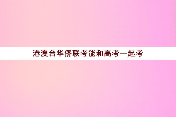 港澳台华侨联考能和高考一起考(港澳台考生可以参加内地高考吗)