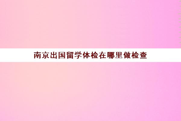 南京出国留学体检在哪里做检查(出国留学体检证明该如何办理)