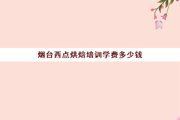 烟台西点烘焙培训学费多少钱(学西点的学费大概需要多少)