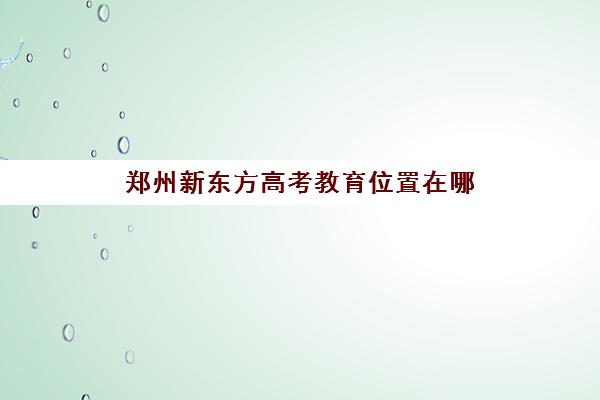 郑州新东方高考教育位置在哪(新东方高考培训机构官网)