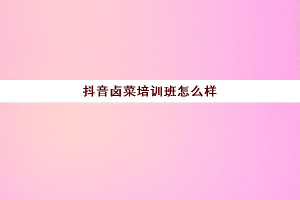 抖音卤菜培训班怎么样(卤菜培训机构能学到真技术吗)