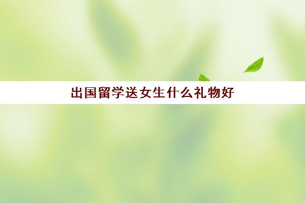 出国留学送女生什么礼物好(十大实用礼物排行)