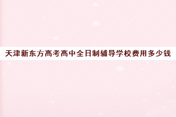 天津新东方高考高中全日制辅导学校费用多少钱(新东方全日制高考班收费)