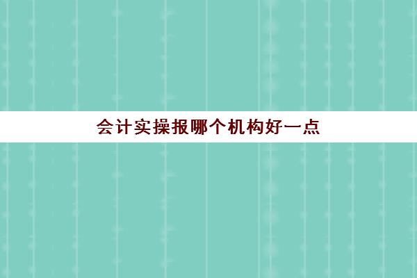 会计实操报哪个机构好一点(初级会计培训机构哪家好)