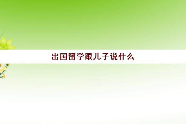 出国留学跟儿子说什么(孩子在国外留学,父母应该怎么沟通)