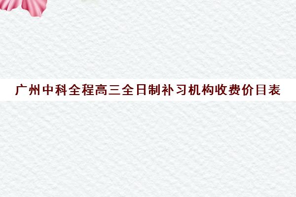 广州中科全程高三全日制补习机构收费价目表