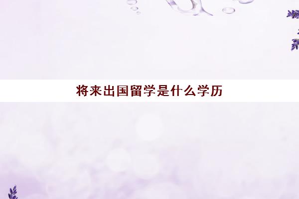 将来出国留学是什么学历(国外本科几年毕业)