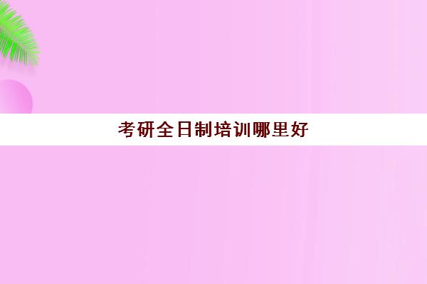 考研全日制培训哪里好(考研最靠谱的培训机构)