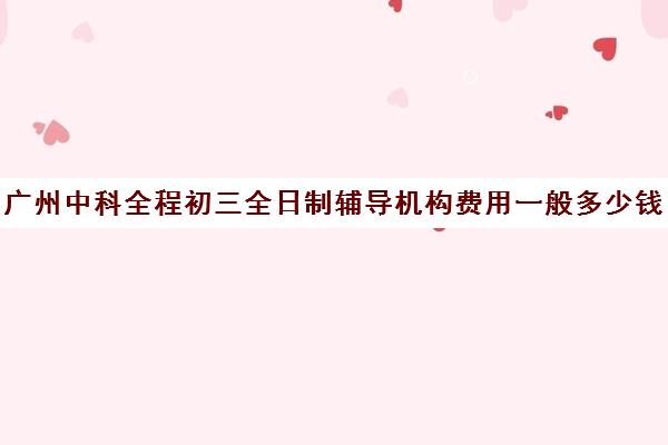 广州中科全程初三全日制辅导机构费用一般多少钱(广州中科教育怎么样)