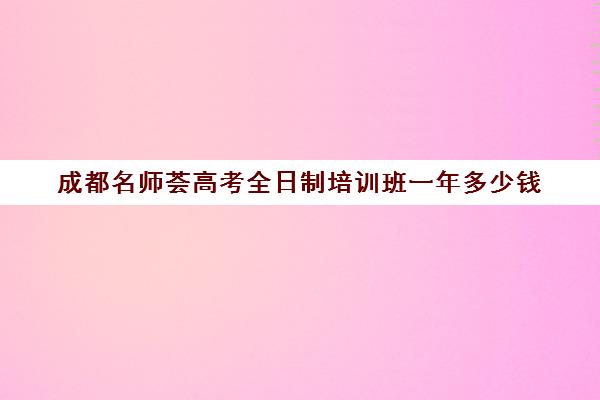 成都名师荟高考全日制培训班一年多少钱(全日制冲刺班有必要吗)