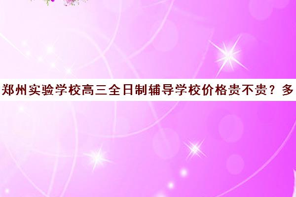 郑州实验学校高三全日制辅导学校价格贵不贵？多少钱一年(河南高考冲刺班封闭式全日制