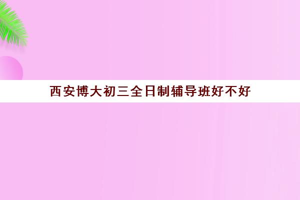 西安博大初三全日制辅导班好不好(西安中考培训机构排名榜)