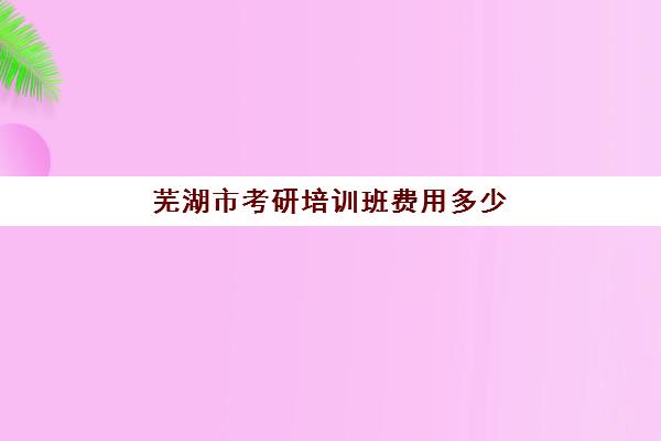 芜湖市考研培训班费用多少(宣城考研培训班在什么地方)