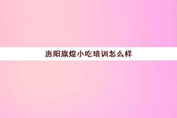 惠阳旗煌小吃培训怎么样(煌旗小吃培训学校正规吗)