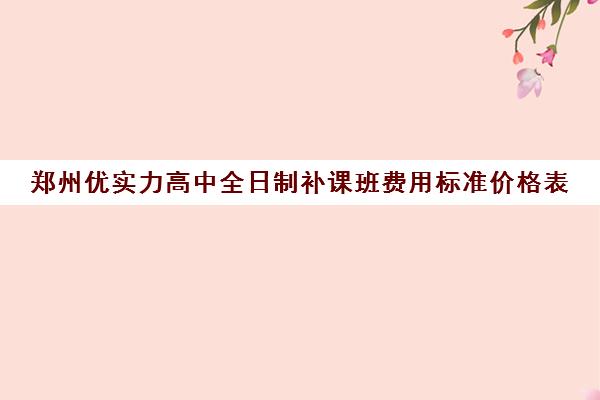 郑州优实力高中全日制补课班费用标准价格表(郑州高中补课机构排名)