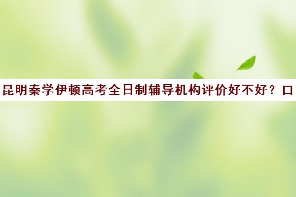 昆明秦学伊顿高考全日制辅导机构评价好不好？口碑如何？(昆明补课哪个机构比较好)