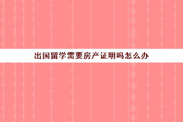 出国留学需要房产证明吗怎么办(留学存款证明怎么开)