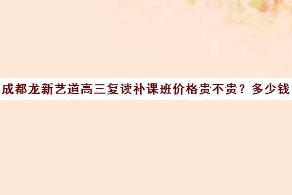 成都龙新艺道高三复读补课班价格贵不贵？多少钱一年(成都高三复读学校排名)