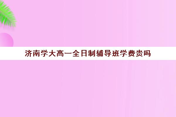 济南学大高一全日制辅导班学费贵吗(济南排名前十的辅导班)