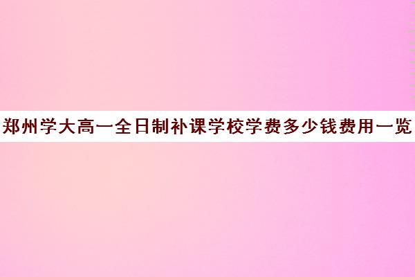 郑州学大高一全日制补课学校学费多少钱费用一览表(高三全日制补课机构)